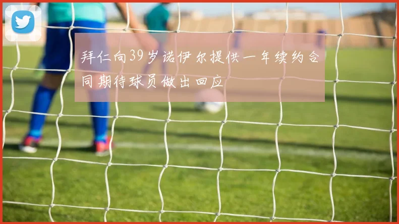 拜仁向39岁诺伊尔提供一年续约合同期待球员做出回应