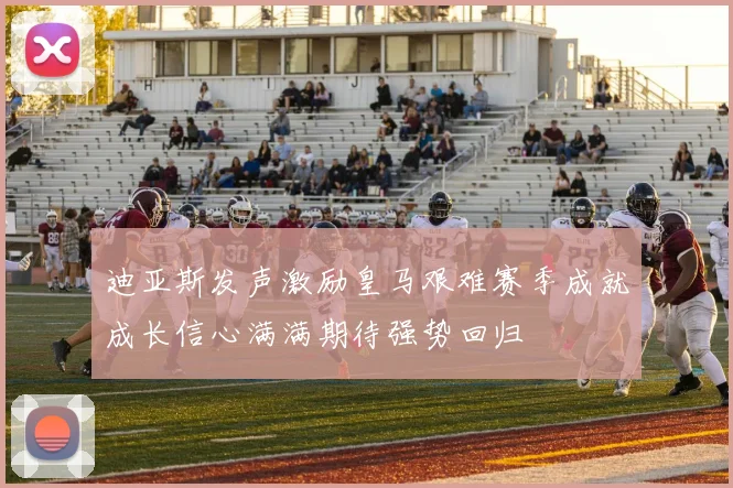 迪亚斯发声激励皇马艰难赛季成就成长信心满满期待强势回归