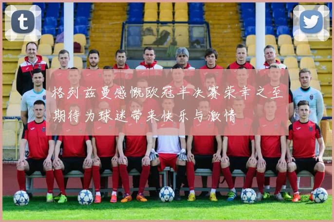 格列兹曼感慨欧冠半决赛荣幸之至期待为球迷带来快乐与激情