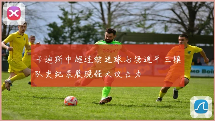 卡迪斯中超连续进球七场追平三镇队史纪录展现强大攻击力
