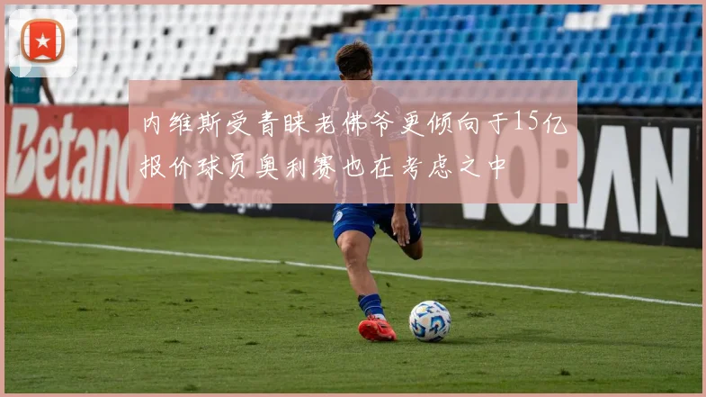 内维斯受青睐老佛爷更倾向于15亿报价球员奥利赛也在考虑之中