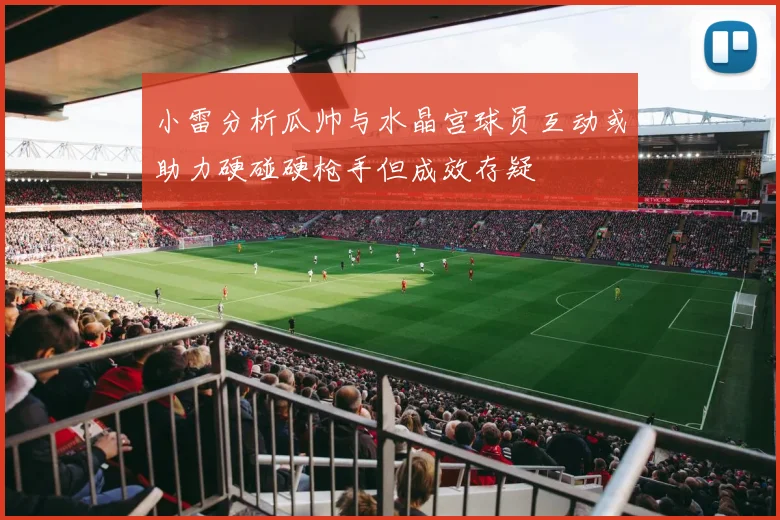小雷分析瓜帅与水晶宫球员互动或助力硬碰硬枪手但成效存疑