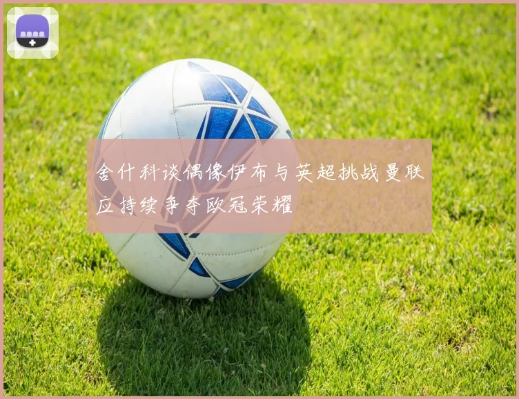 舍什科谈偶像伊布与英超挑战曼联应持续争夺欧冠荣耀