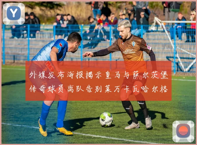 外媒发布海报揭示皇马与萨尔茨堡传奇球员离队告别莱万卡瓦哈尔格列兹曼