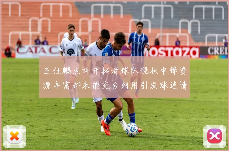 王仕鹏点评开拓者球队现状中锋资源丰富却未能充分利用引发球迷情感交织