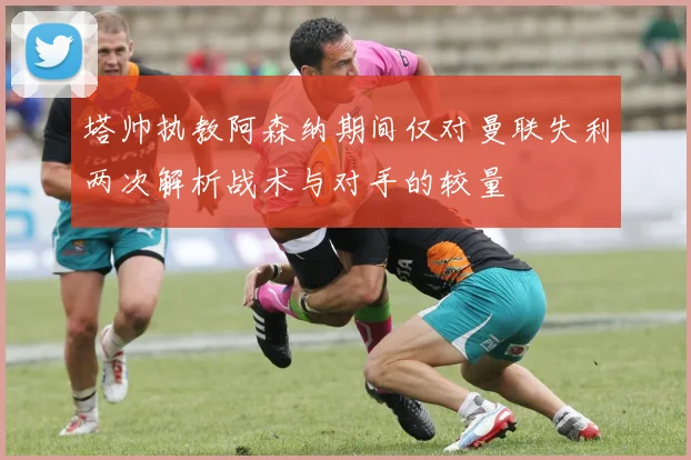 塔帅执教阿森纳期间仅对曼联失利两次解析战术与对手的较量