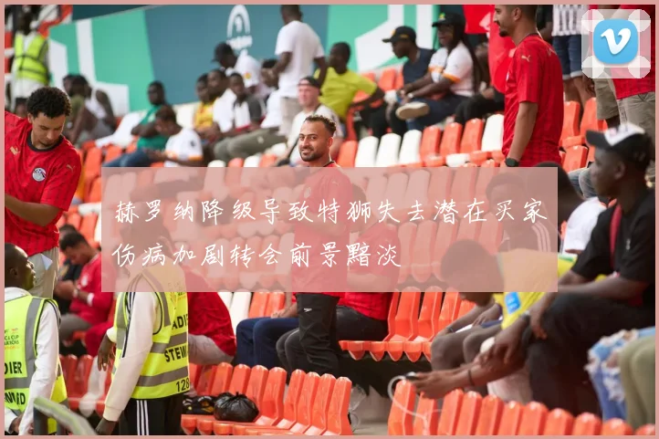 赫罗纳降级导致特狮失去潜在买家伤病加剧转会前景黯淡