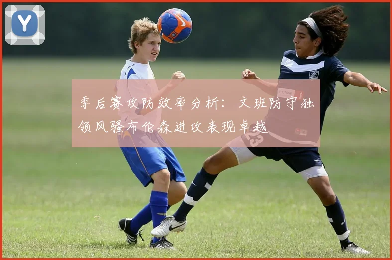 季后赛攻防效率分析：文班防守独领风骚布伦森进攻表现卓越