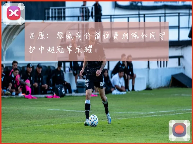 苗原：蓉城高价留住费利佩如同守护中超冠军荣耀