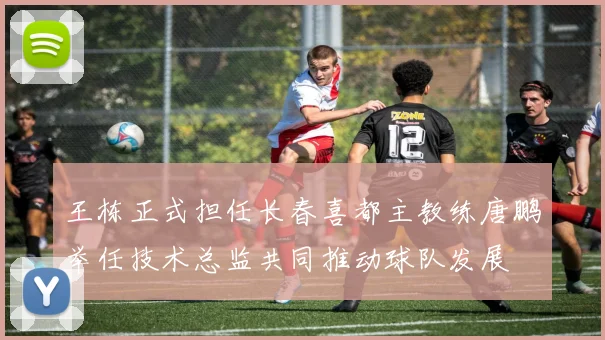 王栋正式担任长春喜都主教练唐鹏举任技术总监共同推动球队发展