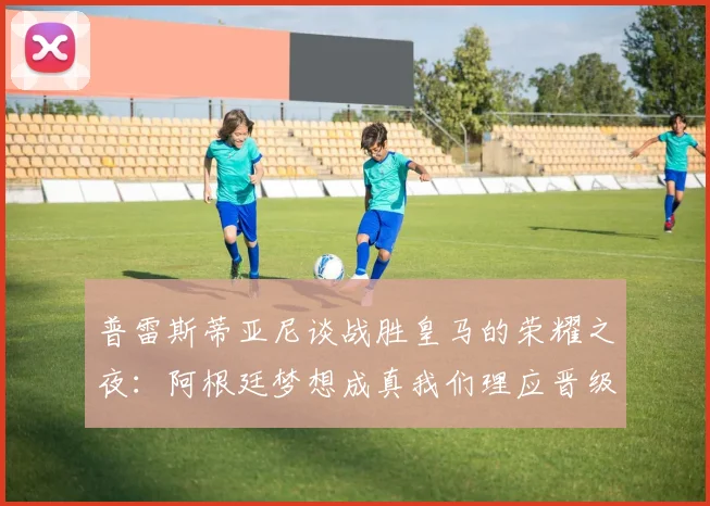 普雷斯蒂亚尼谈战胜皇马的荣耀之夜：阿根廷梦想成真我们理应晋级