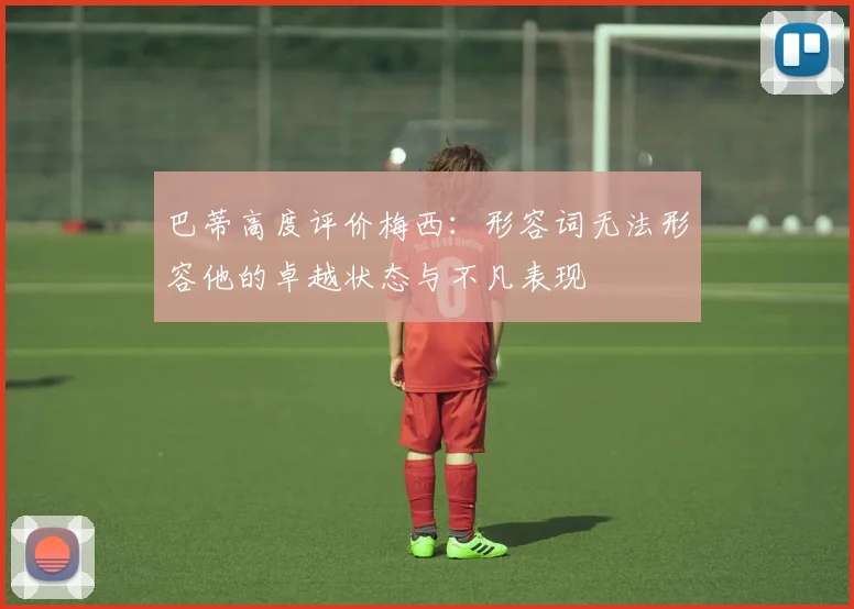 巴蒂高度评价梅西：形容词无法形容他的卓越状态与不凡表现