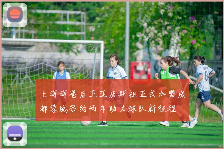 上海海港后卫亚历斯祖正式加盟成都蓉城签约两年助力球队新征程